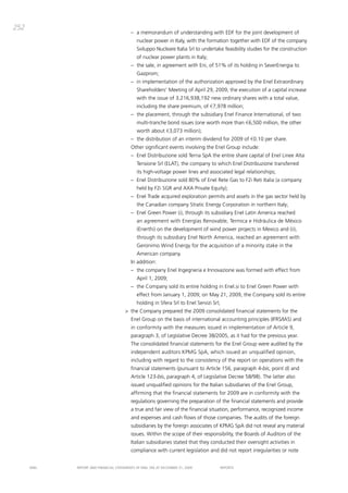 252
                                          – a memorandum of understanding with EdF for the joint development of
                                              nuclear power in italy, with the formation together with EdF of the company
                                              Sviluppo Nucleare italia Srl to undertake feasibility studies for the construction
                                              of nuclear power plants in italy;
                                          – the sale, in agreement with Eni, of 51% of its holding in SeverEnergia to
                                              gazprom;
                                          – in implementation of the authorization approved by the Enel Extraordinary
                                              Shareholders’ meeting of april 29, 2009, the execution of a capital increase
                                              with the issue of 3,216,938,192 new ordinary shares with a total value,
                                              including the share premium, of €7,978 million;
                                          – the placement, through the subsidiary Enel Finance international, of two
                                              multi-tranche bond issues (one worth more than €6,500 million, the other
                                              worth about €3,073 million);
                                          – the distribution of an interim dividend for 2009 of €0.10 per share.
                                          other significant events involving the Enel group include:
                                          – Enel distribuzione sold terna Spa the entire share capital of Enel Linee alta
                                              tensione Srl (ELat), the company to which Enel distribuzione transferred
                                              its high-voltage power lines and associated legal relationships;
                                          – Enel distribuzione sold 80% of Enel Rete gas to F2i Reti italia (a company
                                              held by F2i SgR and axa private Equity);
                                          – Enel trade acquired exploration permits and assets in the gas sector held by
                                              the canadian company Stratic Energy corporation in northern italy;
                                          – Enel green power (i), through its subsidiary Enel Latin america reached
                                              an agreement with Energías Renovable, termica e Hidràulica de méxico
                                              (Enerthi) on the development of wind power projects in mexico and (ii),
                                              through its subsidiary Enel North america, reached an agreement with
                                              geronimo Wind Energy for the acquisition of a minority stake in the
                                              american company.
                                          in addition:
                                          – the company Enel ingegneria e innovazione was formed with effect from
                                              april 1, 2009;
                                          – the company sold its entire holding in Enel.si to Enel green power with
                                              effect from January 1, 2009; on may 21, 2009, the company sold its entire
                                              holding in Sfera Srl to Enel Servizi Srl;
                                       > the company prepared the 2009 consolidated financial statements for the
                                          Enel group on the basis of international accounting principles (iFRS/iaS) and
                                          in conformity with the measures issued in implementation of article 9,
                                          paragraph 3, of Legislative decree 38/2005, as it had for the previous year.
                                          the consolidated financial statements for the Enel group were audited by the
                                          independent auditors Kpmg Spa, which issued an unqualified opinion,
                                          including with regard to the consistency of the report on operations with the
                                          financial statements (pursuant to article 156, paragraph 4-bis, point d) and
                                          article 123-bis, paragraph 4, of Legislative decree 58/98). the latter also
                                          issued unqualified opinions for the italian subsidiaries of the Enel group,
                                          affirming that the financial statements for 2009 are in conformity with the
                                          regulations governing the preparation of the financial statements and provide
                                          a true and fair view of the financial situation, performance, recognized income
                                          and expenses and cash flows of those companies. the audits of the foreign
                                          subsidiaries by the foreign associates of Kpmg Spa did not reveal any material
                                          issues. Within the scope of their responsibility, the boards of auditors of the
                                          italian subsidiaries stated that they conducted their oversight activities in
                                          compliance with current legislation and did not report irregularities or note


      ENEL   REpoRt aNd FiNaNciaL StatEmENtS oF ENEL Spa at dEcEmbER 31, 2009             REpoRtS
 