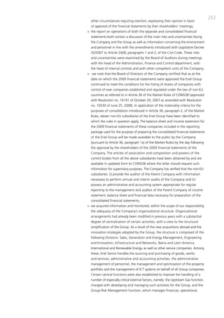 253
  other circumstances requiring mention, expressing their opinion in favor
  of approval of the financial statements by their shareholders’ meetings;
> the report on operations of both the separate and consolidated financial
  statements both contain a discussion of the main risks and uncertainties facing
  the company and the group as well as information concerning the environment
  and personnel in line with the amendments introduced with Legislative decree
  32/2007 to article 2428, paragraphs 1 and 2, of the civil code. these risks
  and uncertainties were examined by the board of auditors during meetings
  with the head of the administration, Finance and control department, with
  the head of internal controls and with other competent units of the company;
> we note that the board of directors of the company certified that as at the
  date on which the 2009 financial statements were approved the Enel group
  continued to meet the conditions for the listing of shares of companies with
  control of over companies established and regulated under the law of non-EU
  countries as referred to in article 36 of the market Rules of coNSob (approved
  with Resolution no. 16191 of october 29, 2007 as amended with Resolution
  no. 16530 of June 25, 2008). in application of the materiality criteria for the
  purposes of consolidation introduced in article 36, paragraph 2, of the market
  Rules, eleven non-EU subsidiaries of the Enel group have been identified to
  which the rules in question apply. the balance sheet and income statement for
  the 2009 financial statements of these companies included in the reporting
  package used for the purpose of preparing the consolidated financial statements
  of the Enel group will be made available to the public by the company
  (pursuant to article 36, paragraph 1a) of the market Rules) by the day following
  the approval by the shareholders of the 2009 financial statements of the
  company. the articles of association and composition and powers of the
  control bodies from all the above subsidiaries have been obtained by and are
  available in updated form to coNSob where the latter should request such
  information for supervisory purposes. the company has verified that the non-EU
  subsidiaries: (i) provide the auditor of the parent company with information
  necessary to perform annual and interim audits of the company and (ii)
  possess an administrative and accounting system appropriate for regular
  reporting to the management and auditor of the parent company of income
  statement, balance sheet and financial data necessary for preparation of the
  consolidated financial statements;
> we acquired information and monitored, within the scope of our responsibility,
  the adequacy of the company’s organizational structure. organizational
  arrangements had already been modified in previous years with a substantial
  degree of centralization of certain activities, with a view to the structural
  simplification of the group. as a result of the new acquisitions abroad and the
  innovation strategies adopted by the group, the structure is composed of the
  following divisions: Sales, generation and Energy management, Engineering
  and innovation, infrastructure and Networks, iberia and Latin america,
  international and Renewable Energy, as well as other service companies. among
  these, Enel Servizi handles the sourcing and purchasing of goods, works
  and services, administrative and accounting activities, the administrative
  management of personnel, the management and optimization of the property
  portfolio and the management of ict systems on behalf of all group companies.
  certain central functions were also established to improve the handling of a
  number of especially critical external factors, namely: the Upstream gas function,
  charged with developing and managing such activities for the group, and the
  group Risk management function, which manages financial, operational,
 