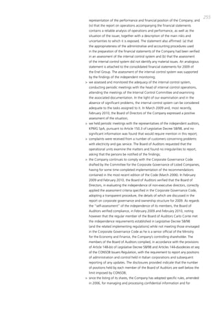 255
  representation of the performance and financial position of the company; and
  (iv) that the report on operations accompanying the financial statements
  contains a reliable analysis of operations and performance, as well as the
  situation of the issuer, together with a description of the main risks and
  uncertainties to which it is exposed. the statement also affirmed: (a) that
  the appropriateness of the administrative and accounting procedures used
  in the preparation of the financial statements of the company had been verified
  in an assessment of the internal control system and (b) that the assessment
  of the internal control system did not identify any material issues. an analogous
  statement is attached to the consolidated financial statements for 2009 of
  the Enel group. the assessment of the internal control system was supported
  by the findings of the independent monitoring;
> we assessed and monitored the adequacy of the internal control system,
  conducting periodic meetings with the head of internal control operations,
  attending the meetings of the internal control committee and examining
  the associated documentation. in the light of our examination and in the
  absence of significant problems, the internal control system can be considered
  adequate to the tasks assigned to it. in march 2009 and, most recently,
  February 2010, the board of directors of the company expressed a positive
  assessment of the situation;
> we held periodic meetings with the representatives of the independent auditors,
  Kpmg Spa, pursuant to article 150.3 of Legislative decree 58/98, and no
  significant information was found that would require mention in this report;
> complaints were received from a number of customers concerning problems
  with electricity and gas service. the board of auditors requested that the
  operational units examine the matters and found no irregularities to report,
  asking that the persons be notified of the findings;
> the company continues to comply with the corporate governance code
  drafted by the committee for the corporate governance of Listed companies,
  having for some time completed implementation of the recommendations
  contained in the most recent edition of the code (march 2006). in February
  2009 and February 2010, the board of auditors verified that the board of
  directors, in evaluating the independence of non-executive directors, correctly
  applied the assessment criteria specified in the corporate governance code,
  adopting a transparent procedure, the details of which are discussed in the
  report on corporate governance and ownership structure for 2009. as regards
  the “self-assessment” of the independence of its members, the board of
  auditors verified compliance, in February 2009 and February 2010, noting
  however that the regular member of the board of auditors carlo conte met
  the independence requirements established in Legislative decree 58/98
  (and the related implementing regulations) while not meeting those envisaged
  in the corporate governance code as he is a senior official of the ministry
  for the Economy and Finance, the company’s controlling shareholder. the
  members of the board of auditors complied, in accordance with the provisions
  of article 148-bis of Legislative decree 58/98 and articles 144-duodecies et seq.
  of the coNSob issuers Regulation, with the requirement to report any positions
  of administration and control held in italian corporations and subsequent
  reporting of any updates. the disclosures provided indicate that the number
  of positions held by each member of the board of auditors are well below the
  limit imposed by coNSob;
> since the listing of its shares, the company has adopted specific rules, amended
  in 2006, for managing and processing confidential information and for
 