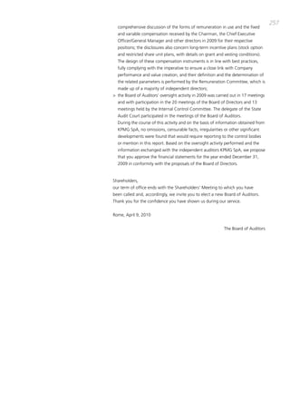 257
  comprehensive discussion of the forms of remuneration in use and the fixed
  and variable compensation received by the chairman, the chief Executive
  officer/general manager and other directors in 2009 for their respective
  positions; the disclosures also concern long-term incentive plans (stock option
  and restricted share unit plans, with details on grant and vesting conditions).
  the design of these compensation instruments is in line with best practices,
  fully complying with the imperative to ensure a close link with company
  performance and value creation, and their definition and the determination of
  the related parameters is performed by the Remuneration committee, which is
  made up of a majority of independent directors;
> the board of auditors’ oversight activity in 2009 was carried out in 17 meetings
  and with participation in the 20 meetings of the board of directors and 13
  meetings held by the internal control committee. the delegate of the State
  audit court participated in the meetings of the board of auditors.
  during the course of this activity and on the basis of information obtained from
  Kpmg Spa, no omissions, censurable facts, irregularities or other significant
  developments were found that would require reporting to the control bodies
  or mention in this report. based on the oversight activity performed and the
  information exchanged with the independent auditors Kpmg Spa, we propose
  that you approve the financial statements for the year ended december 31,
  2009 in conformity with the proposals of the board of directors.


Shareholders,
our term of office ends with the Shareholders’ meeting to which you have
been called and, accordingly, we invite you to elect a new board of auditors.
thank you for the confidence you have shown us during our service.


Rome, april 9, 2010


                                                            the board of auditors
 