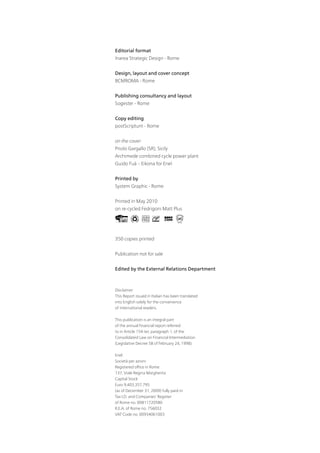 Editorial format
Inarea Strategic Design - Rome


Design, layout and cover concept
BCMROMA - Rome


Publishing consultancy and layout
Sogester - Rome


Copy editing
postScriptum - Rome


on the cover:
Priolo Gargallo (SR), Sicily
Archimede combined cycle power plant
Guido Fuà – Eikona for Enel


Printed by
System Graphic - Rome


Printed in May 2010
on re-cycled Fedrigoni Matt Plus




350 copies printed


Publication not for sale


Edited by the External Relations Department



Disclaimer
This Report issued in Italian has been translated
into English solely for the convenience
of international readers.

This publication is an integral part
of the annual financial report referred
to in Article 154-ter, paragraph 1, of the
Consolidated Law on Financial Intermediation
(Legislative Decree 58 of February 24, 1998).

Enel
Società per azioni
Registered office in Rome
137, Viale Regina Margherita
Capital Stock
Euro 9,403,357,795
(as of December 31, 2009) fully paid-in
Tax I.D. and Companies’ Register
of Rome no. 00811720580
R.E.A. of Rome no. 756032
VAT Code no. 00934061003
 