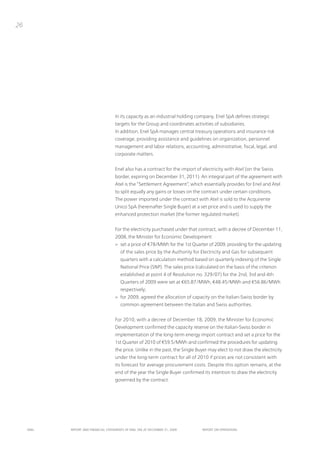26




                                      in its capacity as an industrial holding company, Enel SpA defines strategic
                                      targets for the Group and coordinates activities of subsidiaries.
                                      in addition, Enel SpA manages central treasury operations and insurance risk
                                      coverage, providing assistance and guidelines on organization, personnel
                                      management and labor relations, accounting, administrative, fiscal, legal, and
                                      corporate matters.


                                      Enel also has a contract for the import of electricity with Atel (on the Swiss
                                      border, expiring on December 31, 2011). An integral part of the agreement with
                                      Atel is the “Settlement Agreement”, which essentially provides for Enel and Atel
                                      to split equally any gains or losses on the contract under certain conditions.
                                      the power imported under the contract with Atel is sold to the Acquirente
                                      unico SpA (hereinafter Single Buyer) at a set price and is used to supply the
                                      enhanced protection market (the former regulated market).


                                      For the electricity purchased under that contract, with a decree of December 11,
                                      2008, the Minister for Economic Development:
                                      > set a price of €78/MWh for the 1st Quarter of 2009, providing for the updating
                                         of the sales price by the Authority for Electricity and Gas for subsequent
                                         quarters with a calculation method based on quarterly indexing of the Single
                                         national price (Snp). the sales price (calculated on the basis of the criterion
                                         established at point 4 of Resolution no. 329/07) for the 2nd, 3rd and 4th
                                         Quarters of 2009 were set at €65.87/MWh, €48.45/MWh and €56.86/MWh
                                         respectively;
                                      > for 2009, agreed the allocation of capacity on the italian-Swiss border by
                                         common agreement between the italian and Swiss authorities.


                                      For 2010, with a decree of December 18, 2009, the Minister for Economic
                                      Development confirmed the capacity reserve on the italian-Swiss border in
                                      implementation of the long-term energy import contract and set a price for the
                                      1st Quarter of 2010 of €59.5/MWh and confirmed the procedures for updating
                                      the price. unlike in the past, the Single Buyer may elect to not draw the electricity
                                      under the long-term contract for all of 2010 if prices are not consistent with
                                      its forecast for average procurement costs. Despite this option remains, at the
                                      end of the year the Single Buyer confirmed its intention to draw the electricity
                                      governed by the contract.




     ENEL   REpoRt ANd FINANcIAL StAtEmENtS oF ENEL SpA At dEcEmBER 31, 2009      REpoRt oN opERAtIoNS
 