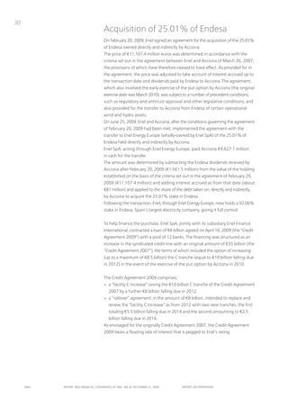 30
                                      Acquisition of 25.01% of Endesa
                                      on February 20, 2009, Enel signed an agreement for the acquisition of the 25.01%
                                      of Endesa owned directly and indirectly by Acciona.
                                      the price of €11,107.4 million euros was determined in accordance with the
                                      criteria set out in the agreement between Enel and Acciona of March 26, 2007,
                                      the provisions of which have therefore ceased to have effect. As provided for in
                                      the agreement, the price was adjusted to take account of interest accrued up to
                                      the transaction date and dividends paid by Endesa to Acciona. the agreement,
                                      which also involved the early exercise of the put option by Acciona (the original
                                      exercise date was March 2010), was subject to a number of precedent conditions,
                                      such as regulatory and antitrust approval and other legislative conditions, and
                                      also provided for the transfer to Acciona from Endesa of certain operational
                                      wind and hydro assets.
                                      on June 25, 2009, Enel and Acciona, after the conditions governing the agreement
                                      of February 20, 2009 had been met, implemented the agreement with the
                                      transfer to Enel Energy Europe (wholly-owned by Enel SpA) of the 25.01% of
                                      Endesa held directly and indirectly by Acciona.
                                      Enel SpA, acting through Enel Energy Europe, paid Acciona €9,627.1 million
                                      in cash for the transfer.
                                      the amount was determined by subtracting the Endesa dividends received by
                                      Acciona after February 20, 2009 (€1,561.5 million) from the value of the holding
                                      established on the basis of the criteria set out in the agreement of February 20,
                                      2009 (€11,107.4 million) and adding interest accrued as from that date (about
                                      €81 million) and applied to the share of the debt taken on, directly and indirectly,
                                      by Acciona to acquire the 25.01% stake in Endesa.
                                      Following the transaction, Enel, through Enel Energy Europe, now holds a 92.06%
                                      stake in Endesa, Spain’s largest electricity company, giving it full control.


                                      to help finance the purchase, Enel SpA, jointly with its subsidiary Enel Finance
                                      international, contracted a loan of €8 billion agreed on April 16, 2009 (the “Credit
                                      Agreement 2009”) with a pool of 12 banks. the financing was structured as an
                                      increase in the syndicated credit line with an original amount of €35 billion (the
                                      “Credit Agreement 2007”), the terms of which included the option of increasing
                                      (up to a maximum of €8.5 billion) the C tranche (equal to €10 billion falling due
                                      in 2012) in the event of the exercise of the put option by Acciona in 2010.


                                      the Credit Agreement 2009 comprises:
                                      > a “facility C increase” raising the €10 billion C tranche of the Credit Agreement
                                          2007 by a further €8 billion falling due in 2012;
                                      > a “rollover” agreement, in the amount of €8 billion, intended to replace and
                                          renew the “facility C increase” as from 2012 with two new tranches, the first
                                          totaling €5.5 billion falling due in 2014 and the second amounting to €2.5
                                          billion falling due in 2016.
                                      As envisaged for the originally Credit Agreement 2007, the Credit Agreement
                                      2009 bears a floating rate of interest that is pegged to Enel’s rating.




     ENEL   REpoRt ANd FINANcIAL StAtEmENtS oF ENEL SpA At dEcEmBER 31, 2009      REpoRt oN opERAtIoNS
 