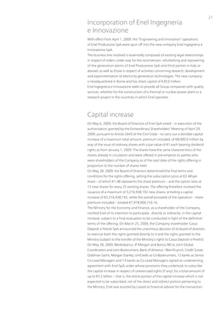 31
incorporation of Enel ingegneria
e innovazione
With effect from April 1, 2009, the “Engineering and innovation” operations
of Enel produzione SpA were spun off into the new company Enel ingegneria e
innovazione SpA.
the business line involved is essentially composed of existing legal relationships
in respect of orders under way for the reconversion, refurbishing and repowering
of the generation plants of Enel produzione SpA and third parties in italy or
abroad, as well as those in respect of activities concerning research, development
and experimentation of electricity generation technologies. the new company
is headquartered in Rome and has share capital of €30.0 million.
Enel ingegneria e innovazione seeks to provide all Group companies with quality
services, whether for the construction of a thermal or nuclear power plant or a
research project in the countries in which Enel operates.




Capital increase
on May 6, 2009, the Board of Directors of Enel SpA voted – in execution of the
authorization granted by the Extraordinary Shareholders’ Meeting of April 29,
2009, pursuant to Article 2443 of the Civil Code – to carry out a divisible capital
increase of a maximum total amount, premium included, of €8,000.0 million by
way of the issue of ordinary shares with a par value of €1 each bearing dividend
rights as from January 1, 2009. the shares have the same characteristics of the
shares already in circulation and were offered in pre-emption to parties who
were shareholders of the Company as of the start date of the rights offering in
proportion to the number of shares held.
on May 28, 2009, the Board of Directors determined the final terms and
conditions for the rights offering, setting the subscription price at €2.48 per
share – of which €1.48 represents the share premium – and the option ratio at
13 new shares for every 25 existing shares. the offering therefore involved the
issuance of a maximum of 3,216,938,192 new shares, entailing a capital
increase of €3,216,938,192, while the overall proceeds of the operation – share
premium included – totaled €7,978,006,716.16.
the Ministry for the Economy and Finance, as a shareholder of the Company,
notified Enel of its intention to participate , directly or indirectly, in the capital
increase, subject to a final evaluation to be conducted in light of the definitive
terms of the offering. on March 25, 2009, the Company shareholder Cassa
Depositi e prestiti SpA announced the unanimous decision of its board of directors
to exercise both the rights granted directly to it and the rights granted to the
Ministry (subject to the transfer of the Ministry’s rights to Cassa Depositi e prestiti).
on May 28, 2009, Mediobanca, Jp Morgan and Banca iMi as Joint Global
Coordinators and Joint Bookrunners, Bank of America - Merrill Lynch, Credit Suisse,
Goldman Sachs, Morgan Stanley, uniCredit as Co-Bookrunners, 13 banks as Senior
Co-Lead Managers and 13 banks as Co-Lead Managers signed an underwriting
agreement with Enel SpA under whose provisions they undertook to subscribe
the capital increase in respect of unexercised rights (if any), for a total amount of
up to €5.5 billion – that is, the entire portion of the capital increase which is not
expected to be subscribed, net of the direct and indirect portion pertaining to
the Ministry. Enel was assisted by Lazard as financial advisor for the transaction.
 