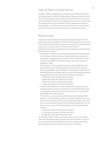 33
Sale of Sfera to Enel Servizi
on May 21, 2009, in implementation of the resolution of the Board of Directors
of Enel SpA of April 21, 2009, the 100% holding in Sfera was sold to Enel Servizi
for €10.4 million, equal to the carrying amount of the investment. the sale was
part of the broader “Shared Services” reorganization project, which involves the
centralization of certain service and staff functions, approved by the Board in
october 2004, in a single corporate vehicle (Enel Servizi Srl), creating shared
operational structures to maximize efficiency and improve process quality.




Bond issues
As part of the plan to refinance and extend the average maturity of the Enel
Group’s debt, on July 30, 2009, the Board of Directors approved the issue of one
or more bonds, to be placed with institutional investors and/or with the general
public, up to a maximum value of €10 billion by June 30, 2010.
Enel SpA, acting through its subsidiary Enel Finance international in implementation
of that resolution, launched:
> on September 10, 2009, a multi-tranche bond targeted at institutional investors
  on the international market. the bond is denominated in euros and pounds
  sterling with an aggregate value of over €6.5 billion. the bond was issued
  under the Global Medium-term notes program, which was renewed on
  September 3, 2009.
  the transaction, run by a syndicate of banks consisting of Bnp paribas and
  Deutsche Bank (as Joint Global Coordinators and Joint Bookrunners) and
  Barclays Capital, BBvA, Calyon, Royal Bank of Scotland, Banco Santander and
  Société Générale (as Joint Bookrunners), consists of the following four tranches
  (all guaranteed by Enel SpA and listed on the irish Stock Exchange):
  – €1,500 million fixed-rate 4.00% bond due 2016;
  – €2,500 million fixed-rate 5.00% bond due 2022;
  – £850 million fixed-rate 5.625% bond due 2024;
  – £1,400 million fixed-rate 5.75% bond due 2040;
> on September 30, 2009, a multi-tranche bond on the uS and international
  markets targeted at institutional investors for a total of $4,500 million, equal
  to an aggregate of about €3,073 million. the bonds were issued under the
  Global Medium-term notes program.
  the transaction, run by a syndicate of banks consisting of Citigroup Global
  Markets inc. and Jp Morgan Securities (as Joint Global Coordinators and Joint
  Bookrunners) and of Bank of America Securities, Barclays Capital, Credit Suisse
  Securities (uSA), Deutsche Bank Securities and Morgan Stanley & Co. (as Joint
  Bookrunners), consists of the following three tranches (all guaranteed by
  Enel SpA):
  – $1,250 million fixed-rate 3.875% bond due 2014;
  – $1,750 million fixed-rate 5.125% bond due 2019;
  – $1,500 million fixed-rate 6.0% bond due 2039;
on november 4, 2009, the Board, noting the success of the up to €10 billion
issue with institutional investors, approved the issue by December 31, 2010 of
one or more bonds to be placed primarily with retail investors, with residual
placement with institutional investors, for a maximum of €4 billion.
 