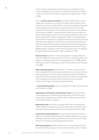 40
                                      of €32.5 million compared with the previous year is essentially due to the
                                      “Settlement Agreement” with Atel, which involved the recognition in 2009 of
                                      income in the amount of €4.1 million, compared with charges of €25.7 million
                                      in 2008.


                                      Costs for services, leases and rentals amounted to €308.2 million, of which
                                      charges from third parties in the amount of €240.8 million and from Group
                                      companies in the amount of €67.4 million. the services provided by third parties
                                      mainly regard promotional activities, advertising and printing, corporate
                                      acquisitions and sundry technical and professional services. those provided by
                                      Group companies regard it and administrative services, facility management
                                      services and purchasing as well as rentals, mainly provided by Enel Servizi. the
                                      overall increase of €19.7 million compared with 2008 is mainly attributable to
                                      the net effect of increased costs incurred for international acquisitions, increased
                                      spending for the organization of conferences and meetings by Enel SpA and
                                      lower fees paid to the Gestore Servizi Energetici (hereinafter the “Energy Services
                                      operator” or ESo) and the Gestore Mercati Energetici (hereinafter the “Energy
                                      Markets operator” or EMo) as a result of the partial reimbursement of congestion
                                      fees by the ESo for the period April 1, 2004 - December 31, 2004.


                                      Personnel costs totaled €97.2 million and regarded an average workforce of
                                      719 (714 in 2008). the total was down €7.6 million, mainly attributable to the
                                      decline in the average number of senior managers (down 14 on 2008), partially
                                      offset by an increase in the average number of office workers (up 22 compared
                                      with 2008).


                                      Other operating expenses amounted to €11.5 million, a decrease of €41.2
                                      million compared with the previous year, essentially due to the reversal to income
                                      of excess provisions for risks and charges for litigation as well as the recognition
                                      by the ESo of the guarantees of origin issued in France for electricity generated
                                      from renewables and imported into italy in 2005, with the consequent
                                      reimbursement of green certificates acquired by Enel SpA.


                                      the gross operating margin came to a negative €27.3 million, an improvement
                                      of €33.6 million on 2008.


                                      Depreciation, amortization and impairment losses came to €8.7 million,
                                      of which depreciation of property, plant and equipment of €1.9 million and
                                      amortization of intangible assets of €6.8 million. in 2008, impairment losses
                                      of €6.2 million had been recognized.


                                      Operating income amounted to a negative €36.0 million, an improvement
                                      of €40.3 million on the previous year, mainly attributable to the improvement
                                      in the gross operating margin and the absence of impairment losses in 2009.


                                      Income from equity investments amounted to €4,481.8 (€3,187.2 million in
                                      2008). the item regards dividends approved in 2009 by subsidiaries in the amount
                                      of €4,464.4 million and other equity investments in the amount of €17.4 million,
                                      of which €17.3 million earned and approved by terna SpA.


                                      Net financial expense totaled €1,282.0 million, an increase of €814.0 million
                                      compared with the previous year. this was connected with a decline in interest


     ENEL   REpoRt ANd FINANcIAL StAtEmENtS oF ENEL SpA At dEcEmBER 31, 2009       REpoRt oN opERAtIoNS
 