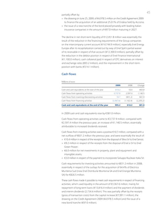 45
partially offset by:
> the drawing on June 25, 2009, of €4,978.5 million on the Credit Agreement 2009
   to finance the acquisition of an additional 25.01% of Endesa held by Acciona;
> the issue of a new tranche of the bond placed privately with leading italian
   insurance companies in the amount of €97.0 million maturing in 2027.


the decline in net short-term liquidity of €12,451.8 million was essentially the
result of the reduction in the financing requirements of the Group companies
on the intercompany current account (€14,744.9 million), especially Enel Energy
Europe after its recapitalization carried out by way of Enel SpA’s partial waiver
of its receivable in respect of that account (€12,300.0 million), partially offset by
the reduction in the debtor position in respect of Enel Finance international
(€1,100.0 million), cash collateral paid in respect of otC derivatives on interest
and exchange rates (893.2 million), and the improvement in the short-term
position with banks (€514.1 million).


Cash flows

Millions of euro
                                                           2009         2008       Change

Cash and cash equivalents at the start of the year        614.2          10.4        603.8
Cash flows from operating activities                     3,737.9      2,597.4      1,140.5
Cash flows from investing/disinvesting activities           10.7      (831.2)        841.9
Cash flows from financing activities                   (3,367.6)    (1,162.4)     (2,205.2)

Cash and cash equivalents at the end of the year          995.2        614.2        381.0



in 2009 cash and cash equivalents rose by €381.0 million.

Cash flows from operating activities came to €3,737.9 million, compared with
€2,597.4 million the previous year, an increase of €1,140.5 million, essentially
attributable to increased dividends received.

Cash flows from investing activities were a positive €10.7 million, compared with a
net outflow of €831.2 million the previous year, and were essentially the result of:
> €10.4 million in respect of the receipts from the disposal of Sfera Srl to Enel Servizi;
> €9.2 million in respect of the receipts from the disposal of Enel.si Srl to Enel
   Green power;
> €6.0 million for net investments in property, plant and equipment and
   intangible assets;
> €3.0 million in respect of the payment to incorporate Sviluppo nucleare italia Srl;

Cash requirements for investing activities amounted to €831.2 million in 2008,
essentially in respect of the outlays for the acquisition of 64.4% of Electrica
Muntenia Sud (now Enel Distributie Muntenia SA and Enel Energie Muntenia
SA) for €826.5 million.

these cash flows made it possible to meet cash requirements in respect of financing
activities, which used liquidity in the amount of €3,367.6 million, mainly for
repayment of long-term loans (€13,816.4 million) and the payment of dividends
and interim dividends (2,734.4 million). this was partially offset by the receipts
(gross of transaction costs) from the capital increase (€7,991.1 million), the
drawing on the Credit Agreement 2009 (€4,978.5 million) and the issue of a
new bond tranche (€97.0 million).
 