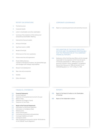 REpoRt on opERAtionS                                            CoRpoRAtE GovERnAnCE

  6   the Enel structure
                                                                198   Report on corporate governance and ownership structure
  8   Corporate boards

 10   Letter to shareholders and other stakeholders

 17   Summary of the resolutions of the ordinary and
      extraordinary Shareholders’ Meeting

 21   Enel and the financial markets

25    Activity of Enel SpA

29    Significant events in 2009

                                                                      DECLARAtion oF tHE CHiEF ExECutivE
37    Results of Enel SpA
                                                                      oFFiCER AnD tHE MAnAGER RESponSiBLE
                                                                      FoR tHE pREpARAtion oF tHE CoMpAny
47    performance of the main subsidiaries
                                                                      FinAnCiAL REpoRtS
73    Human resources and organization
                                                                246   Declaration of the Chief Executive officer and the manager
                                                                      responsible for the preparation of the financial reports
84    Shares held by directors,
                                                                      of Enel SpA at December 31, 2009, pursuant to the
      members of the Board of Auditors, the General Manager
                                                                      provisions of Article 154-bis, paragraph 5, of Legislative
      and managers with strategic responsibilities
                                                                      Decree 58 of February 24, 1998 and Article 81-ter of
                                                                      ConSoB Regulation no. 11971 of May 14, 1999
86    Research and development

88    Main risks and uncertainties

92    outlook

94    other information




      FinAnCiAL StAtEMEntS                                            REpoRtS

100   Financial Statements                                      250   Report of the Board of Auditors to the Shareholders
100   income Statement                                                of Enel SpA
101   Statement of Comprehensive income for the year
102   Balance Sheet                                             260   Report of the Independent Auditors
104   Statement of Changes in Equity
105   Statement of Cash Flows

106   Notes to the Financial Statements
129   information on the income Statement
137   information on the Balance Sheet
168   Related parties
180   Stock incentive plans
189   Contractual commitments and guarantees
191   Contingent liabilities and assets
193   Subsequent events
195   Fees of auditing firm pursuant to Article 149-duodecies
      of the ConSoB “issuers Regulation”
 
