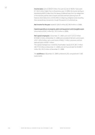 50
                                      Income taxes came to €650.9 million, for a pre-tax rate of 38.6%. taxes were
                                      €1,146.3 million higher than in the previous year. in 2008, the income tax figure
                                      benefited by €495.4 million from the release of deferred taxes from the realignment
                                      of the statutory and tax value of assets and other elements deriving from off-
                                      balance-sheet deductions and the effects of aligning unaligned values resulting
                                      from extraordinary transactions, trough the payment of substitute tax.


                                      Net income for the year totaled €1,036.9 million (€2,189.9 million in 2008).


                                      Capital expenditure on property, plant and equipment and intangible assets
                                      amounted to €749.5 million (€1,165.5 million in 2008).


                                      Net capital employed at December 31, 2009 came to €11,472.0 million
                                      (€10,882.2 million at December 31, 2008) and consisted of net non-current assets
                                      of €11,595.0 million, net current assets of €662.1 million, provisions and net
                                      deferred taxes of €785.1 million.
                                      the capital employed was covered by shareholders’ equity for €7,381.3 million
                                      (€8,777.0 million at December 31, 2008) and net financial debt for €4,090.7
                                      million (€2,105.2 million at December 31, 2008).


                                      the workforce at December 31, 2009 numbered 6,236, compared with 7,302
                                      a year earlier.




     ENEL   REpoRt ANd FINANcIAL StAtEmENtS oF ENEL SpA At dEcEmBER 31, 2009     REpoRt oN opERAtIoNS
 