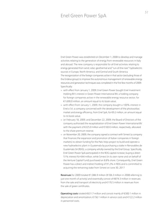 51
Enel Green power SpA




Enel Green power was established on December 1, 2008 to develop and manage
activities relating to the generation of energy from renewable resources in italy
and abroad. the new company is responsible for all Enel activities relating to
energy generated from wind, solar, geothermal and “run-of-the-river” hydroelectric
sources in Europe, north America, and Central and South America.
the reorganization of the foreign companies active in that sector (excluding those of
the Endesa group) to improve the autonomous management of renewable energy
resources and generation techniques was completed in the first few months of 2009.
Specifically:
> with effect from January 1, 2009, Enel Green power bought Enel investment
  Holding Bv’s interest in Green power international Bv, a holding company
  for foreign companies active in the renewable energy resource sector, for
  €1,690.0 million, an amount equal to its book value;
> with effect from January 1, 2009, the company bought a 100% interest in
  Enel.si Srl, a company concerned with the development of the photovoltaic
  market and energy efficiency, from Enel SpA, for €9.2 million, an amount equal
  to its book value;
> on February 18, 2009, and December 22, 2009, the Board of Directors of the
  company authorized the recapitalization of Enel Green power international Bv
  with the payment of €225.0 million and €160.0 million, respectively, allocated
  to the share premium reserve;
> on november 20, 2009, the company signed a contract with Simest (a company
  that finances the expansion and promotion of italian companies in foreign
  markets) to obtain funding for the palo viejo project to build and operate a
  new hydroelectric plant in Guatemala by purchasing a stake in Renovables de
  Guatemala SA (RDG), a company wholly-owned by the Enel Group. Specifically,
  Enel Green power SpA participated in the RDG capital increase, buying a direct
  51% interest for €44 million, while Simest (in its own name and on behalf of
  the venture Capital Fund) purchased an 8.8% share. Consequently, Enel Green
  power has a direct and indirect holding of 91.2% in RDG and is committed to
  acquiring the remaining stake from Simest on June 30, 2017


Revenues for 2009 totaled €1,086.9 million (€106.3 million in 2008 referring to
just one month of activity) and essentially consist of €874.3 million in revenues
from the sale and transport of electricity and €170.5 million in revenues from
the sale of green certificates.


Operating costs totaled €631.7 million and consist mainly of €300.1 million in
depreciation and amortization, €156.1 million in service costs and €122.2 million
in personnel costs.
 