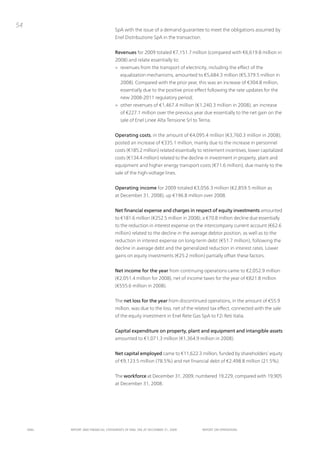54
                                      SpA with the issue of a demand guarantee to meet the obligations assumed by
                                      Enel Distribuzione SpA in the transaction.


                                      Revenues for 2009 totaled €7,151.7 million (compared with €6,619.8 million in
                                      2008) and relate essentially to:
                                      > revenues from the transport of electricity, including the effect of the
                                         equalization mechanisms, amounted to €5,684.3 million (€5,379.5 million in
                                         2008). Compared with the prior year, this was an increase of €304.8 million,
                                         essentially due to the positive price effect following the rate updates for the
                                         new 2008-2011 regulatory period;
                                      > other revenues of €1,467.4 million (€1,240.3 million in 2008), an increase
                                         of €227.1 million over the previous year due essentially to the net gain on the
                                         sale of Enel Linee Alta tensione Srl to terna.


                                      Operating costs, in the amount of €4,095.4 million (€3,760.3 million in 2008),
                                      posted an increase of €335.1 million, mainly due to the increase in personnel
                                      costs (€185.2 million) related essentially to retirement incentives, lower capitalized
                                      costs (€134.4 million) related to the decline in investment in property, plant and
                                      equipment and higher energy transport costs (€71.6 million), due mainly to the
                                      sale of the high-voltage lines.


                                      Operating income for 2009 totaled €3,056.3 million (€2,859.5 million as
                                      at December 31, 2008), up €196.8 million over 2008.


                                      Net financial expense and charges in respect of equity investments amounted
                                      to €181.6 million (€252.5 million in 2008), a €70.8 million decline due essentially
                                      to the reduction in interest expense on the intercompany current account (€62.6
                                      million) related to the decline in the average debtor position, as well as to the
                                      reduction in interest expense on long-term debt (€51.7 million), following the
                                      decline in average debt and the generalized reduction in interest rates. Lower
                                      gains on equity investments (€25.2 million) partially offset these factors.


                                      Net income for the year from continuing operations came to €2,052.9 million
                                      (€2,051.4 million for 2008), net of income taxes for the year of €821.8 million
                                      (€555.6 million in 2008).


                                      the net loss for the year from discontinued operations, in the amount of €55.9
                                      million, was due to the loss, net of the related tax effect, connected with the sale
                                      of the equity investment in Enel Rete Gas SpA to F2i Reti italia.


                                      Capital expenditure on property, plant and equipment and intangible assets
                                      amounted to €1,071.3 million (€1,364.9 million in 2008).


                                      Net capital employed came to €11,622.3 million, funded by shareholders’ equity
                                      of €9,123.5 million (78.5%) and net financial debt of €2,498.8 million (21.5%).


                                      the workforce at December 31, 2009, numbered 19,229, compared with 19,905
                                      at December 31, 2008.




     ENEL   REpoRt ANd FINANcIAL StAtEmENtS oF ENEL SpA At dEcEmBER 31, 2009       REpoRt oN opERAtIoNS
 