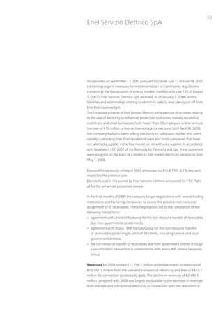 55
Enel Servizio Elettrico SpA




incorporated on September 13, 2007 pursuant to Decree Law 73 of June 18, 2007,
containing urgent measures for implementation of Community regulations
concerning the liberalization of energy markets (ratified with Law 125 of August
3, 2007), Enel Servizio Elettrico SpA received, as of January 1, 2008, assets,
liabilities and relationships relating to electricity sales to end users spun off from
Enel Distribuzione SpA.
the corporate purpose of Enel Servizio Elettrico is the exercise of activities relating
to the sale of electricity to enhanced protection customers, namely residential
customers and small businesses (with fewer than 50 employees and an annual
turnover of €10 million or less) on low-voltage connections. until April 30, 2008,
the company had also been selling electricity to safeguard market end users,
namely customers other than residential users and small companies that have
not selected a supplier in the free market, or are without a supplier. in accordance
with Resolution 337/2007 of the Authority for Electricity and Gas, these customers
were assigned on the basis of a tender to free market electricity vendors as from
May 1, 2008.


Demand for electricity in italy in 2009 amounted to 316.8 tWh, 6.7% less with
respect to the previous year.
Electricity sold in the period by Enel Servizio Elettrico amounted to 71.0 tWh,
all for the enhanced protection service.


in the final months of 2009 the company began negotiations with several lending
institutions and factoring companies to assess the possible non-recourse
assignment of its receivables. these negotiations led to the completion of the
following transactions:
> agreement with unicredit Factoring for the non-recourse transfer of receivables
  due from government departments;
> agreement with ifitalia - Bnp paribas Group for the non-recourse transfer
  of receivables pertaining to a list of 38 clients, including central and local
  government entities;
> the non-recourse transfer of receivables due from government entities through
  a securitization transaction in collaboration with Banca iMi - intesa Sanpaolo
  Group.


Revenues for 2009 totaled €11,296.1 million and relate mainly to revenues of
€10,541.1 million from the sale and transport of electricity and fees of €431,1
million for connection to electricity grids. the decline in revenues of €2,495.5
million compared with 2008 was largely attributable to the decrease in revenues
from the sale and transport of electricity in connection with the reduction in
 