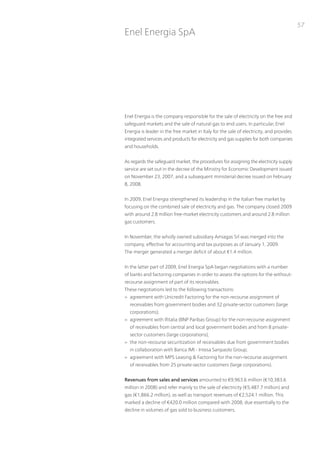 57
Enel Energia SpA




Enel Energia is the company responsible for the sale of electricity on the free and
safeguard markets and the sale of natural gas to end users. in particular, Enel
Energia is leader in the free market in italy for the sale of electricity, and provides
integrated services and products for electricity and gas supplies for both companies
and households.


As regards the safeguard market, the procedures for assigning the electricity supply
service are set out in the decree of the Ministry for Economic Development issued
on november 23, 2007, and a subsequent ministerial decree issued on February
8, 2008.


in 2009, Enel Energia strengthened its leadership in the italian free market by
focusing on the combined sale of electricity and gas. the company closed 2009
with around 2.8 million free-market electricity customers and around 2.8 million
gas customers.


in november, the wholly owned subsidiary Amiagas Srl was merged into the
company, effective for accounting and tax purposes as of January 1, 2009.
the merger generated a merger deficit of about €1.4 million.


in the latter part of 2009, Enel Energia SpA began negotiations with a number
of banks and factoring companies in order to assess the options for the without-
recourse assignment of part of its receivables.
these negotiations led to the following transactions:
> agreement with unicredit Factoring for the non-recourse assignment of
  receivables from government bodies and 32 private-sector customers (large
  corporations);
> agreement with ifitalia (Bnp paribas Group) for the non-recourse assignment
  of receivables from central and local government bodies and from 8 private-
  sector customers (large corporations);
> the non-recourse securitization of receivables due from government bodies
  in collaboration with Banca iMi - intesa Sanpaolo Group;
> agreement with MpS Leasing & Factoring for the non-recourse assignment
  of receivables from 25 private-sector customers (large corporations).


Revenues from sales and services amounted to €9,963.6 million (€10,383.6
million in 2008) and refer mainly to the sale of electricity (€5,487.7 million) and
gas (€1,866.2 million), as well as transport revenues of €2,524.1 million. this
marked a decline of €420.0 million compared with 2008, due essentially to the
decline in volumes of gas sold to business customers.
 