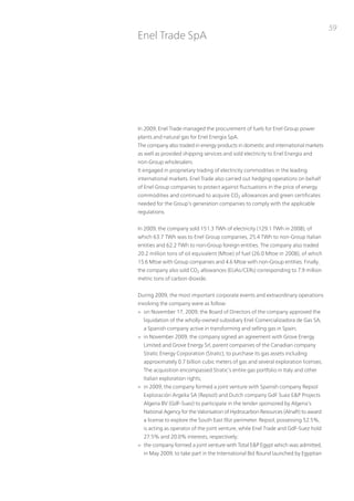 59
Enel trade SpA




in 2009, Enel trade managed the procurement of fuels for Enel Group power
plants and natural gas for Enel Energia SpA.
the company also traded in energy products in domestic and international markets
as well as provided shipping services and sold electricity to Enel Energia and
non-Group wholesalers.
it engaged in proprietary trading of electricity commodities in the leading
international markets. Enel trade also carried out hedging operations on behalf
of Enel Group companies to protect against fluctuations in the price of energy
commodities and continued to acquire Co2 allowances and green certificates
needed for the Group’s generation companies to comply with the applicable
regulations.


in 2009, the company sold 151.3 tWh of electricity (129.1 tWh in 2008), of
which 63.7 tWh was to Enel Group companies, 25.4 tWh to non-Group italian
entities and 62.2 tWh to non-Group foreign entities. the company also traded
20.2 million tons of oil equivalent (Mtoe) of fuel (26.0 Mtoe in 2008), of which
15.6 Mtoe with Group companies and 4.6 Mtoe with non-Group entities. Finally,
the company also sold Co2 allowances (EuAs/CERs) corresponding to 7.9 million
metric tons of carbon dioxide.


During 2009, the most important corporate events and extraordinary operations
involving the company were as follow:
> on november 17, 2009, the Board of Directors of the company approved the
  liquidation of the wholly-owned subsidiary Enel Comercializadora de Gas SA,
  a Spanish company active in transforming and selling gas in Spain;
> in november 2009, the company signed an agreement with Grove Energy
  Limited and Grove Energy Srl, parent companies of the Canadian company
  Stratic Energy Corporation (Stratic), to purchase its gas assets including
  approximately 0.7 billion cubic meters of gas and several exploration licenses.
  the acquisition encompassed Stratic’s entire gas portfolio in italy and other
  italian exploration rights;
> in 2009, the company formed a joint venture with Spanish company Repsol
  Exploración Argelia SA (Repsol) and Dutch company GdF Suez E&p projects
  Algeria Bv (GdF-Suez) to participate in the tender sponsored by Algeria’s
  national Agency for the valorisation of Hydrocarbon Resources (Alnaft) to award
  a license to explore the South East illizi perimeter. Repsol, possessing 52.5%,
  is acting as operator of the joint venture, while Enel trade and GdF-Suez hold
  27.5% and 20.0% interests, respectively;
> the company formed a joint venture with total E&p Egypt which was admitted,
  in May 2009, to take part in the international Bid Round launched by Egyptian
 