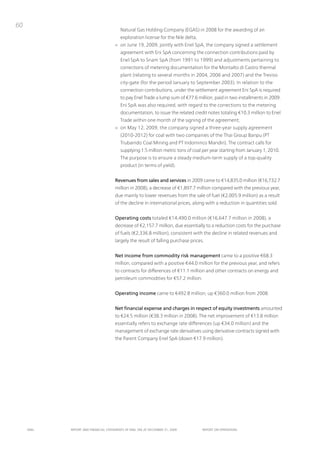 60
                                         natural Gas Holding Company (EGAS) in 2008 for the awarding of an
                                         exploration license for the nile delta;
                                      > on June 19, 2009, jointly with Enel SpA, the company signed a settlement
                                         agreement with Eni SpA concerning the connection contributions paid by
                                         Enel SpA to Snam SpA (from 1991 to 1999) and adjustments pertaining to
                                         corrections of metering documentation for the Montalto di Castro thermal
                                         plant (relating to several months in 2004, 2006 and 2007) and the treviso
                                         city-gate (for the period January to September 2003). in relation to the
                                         connection contributions, under the settlement agreement Eni SpA is required
                                         to pay Enel trade a lump sum of €77.6 million, paid in two installments in 2009.
                                         Eni SpA was also required, with regard to the corrections to the metering
                                         documentation, to issue the related credit notes totaling €10.3 million to Enel
                                         trade within one month of the signing of the agreement;
                                      > on May 12, 2009, the company signed a three-year supply agreement
                                         (2010-2012) for coal with two companies of the thai Group Banpu (pt
                                         trubaindo Coal Mining and pt indominco Mandiri). the contract calls for
                                         supplying 1.5 million metric tons of coal per year starting from January 1, 2010.
                                         the purpose is to ensure a steady medium-term supply of a top-quality
                                         product (in terms of yield).


                                      Revenues from sales and services in 2009 came to €14,835.0 million (€16,732.7
                                      million in 2008), a decrease of €1,897.7 million compared with the previous year,
                                      due mainly to lower revenues from the sale of fuel (€2,005.9 million) as a result
                                      of the decline in international prices, along with a reduction in quantities sold.


                                      Operating costs totaled €14,490.0 million (€16,647.7 million in 2008), a
                                      decrease of €2,157.7 million, due essentially to a reduction costs for the purchase
                                      of fuels (€2,336.8 million), consistent with the decline in related revenues and
                                      largely the result of falling purchase prices.


                                      Net income from commodity risk management came to a positive €68.3
                                      million, compared with a positive €44.0 million for the previous year, and refers
                                      to contracts for differences of €11.1 million and other contracts on energy and
                                      petroleum commodities for €57.2 million.


                                      Operating income came to €492.8 million, up €360.0 million from 2008.


                                      Net financial expense and charges in respect of equity investments amounted
                                      to €24.5 million (€38.3 million in 2008). the net improvement of €13.8 million
                                      essentially refers to exchange rate differences (up €34.0 million) and the
                                      management of exchange rate derivatives using derivative contracts signed with
                                      the parent Company Enel SpA (down €17.9 million).




     ENEL   REpoRt ANd FINANcIAL StAtEmENtS oF ENEL SpA At dEcEmBER 31, 2009       REpoRt oN opERAtIoNS
 