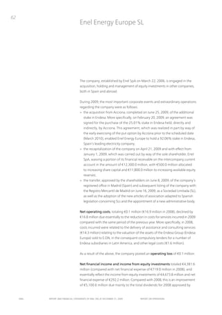 62
                                      Enel Energy Europe SL




                                      the company, established by Enel SpA on March 22, 2006, is engaged in the
                                      acquisition, holding and management of equity investments in other companies,
                                      both in Spain and abroad.


                                      During 2009, the most important corporate events and extraordinary operations
                                      regarding the company were as follows:
                                      > the acquisition from Acciona, completed on June 25, 2009, of the additional
                                         stake in Endesa. More specifically, on February 20, 2009, an agreement was
                                         signed for the purchase of the 25.01% stake in Endesa held, directly and
                                         indirectly, by Acciona. this agreement, which was realized in part by way of
                                         the early exercising of the put option by Acciona prior to the scheduled date
                                         (March 2010), enabled Enel Energy Europe to hold a 92.06% stake in Endesa,
                                         Spain’s leading electricity company;
                                      > the recapitalization of the company on April 21, 2009 and with effect from
                                         January 1, 2009, which was carried out by way of the sole shareholder, Enel
                                         SpA, waiving a portion of its financial receivable on the intercompany current
                                         account in the amount of €12,300.0 million, with €500.0 million allocated
                                         to increasing share capital and €11,800.0 million to increasing available equity
                                         reserves;
                                      > the transfer, approved by the shareholders on June 8, 2009, of the company’s
                                         registered office in Madrid (Spain) and subsequent listing of the company with
                                         the Registro Mercantil de Madrid on June 16, 2009, as a Sociedad Limitada (SL),
                                         as well as the adoption of the new articles of association adapted to Spanish
                                         legislation concerning SLs and the appointment of a new administrative body.


                                      Net operating costs, totaling €0.1 million (€16.9 million in 2008), declined by
                                      €16.8 million due essentially to the reduction in costs for services incurred in 2009
                                      compared with the same period of the previous year. More specifically, in 2008,
                                      costs incurred were related to the delivery of assistance and consulting services
                                      (€14.3 million) relating to the valuation of the assets of the Endesa Group (Endesa
                                      Europa) sold to E.on, in the consequent compulsory tenders for a number of
                                      Endesa subsidiaries in Latin America, and other legal costs (€1.6 million).


                                      As a result of the above, the company posted an operating loss of €0.1 million.


                                      Net financial income and income from equity investments totaled €4,381.6
                                      million (compared with net financial expense of €719.0 million in 2008), and
                                      essentially reflect the income from equity investments of €4,673.8 million and net
                                      financial expense of €292.2 million. Compared with 2008, this is an improvement
                                      of €5,100.6 million due mainly to the total dividends for 2008 approved by


     ENEL   REpoRt ANd FINANcIAL StAtEmENtS oF ENEL SpA At dEcEmBER 31, 2009      REpoRt oN opERAtIoNS
 