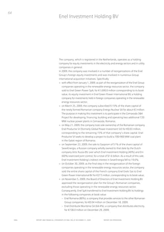 64
                                      Enel investment Holding Bv




                                      the company, which is registered in the netherlands, operates as a holding
                                      company for equity investments in the electricity and energy sectors and in utility
                                      companies in general.
                                      in 2009, the company was involved in a number of reorganizations of the Enel
                                      Group’s foreign equity investments and was involved in numerous Group
                                      international acquisition initiatives. Specifically:
                                      > with effect from January 1, 2009, as part of the reorganization of the Enel Group
                                         companies operating in the renewable energy resources sector, the company
                                         sold to Enel Green power SpA, for €1,690.0 million corresponding to its book
                                         value, its equity investment in Enel Green power international Bv, a holding
                                         company for investments held in foreign companies operating in the renewable
                                         energy resources sector;
                                      > on March 25, 2009, the company subscribed 9.15% of the share capital of
                                         the newly formed Romanian company Energo nuclear SA for about €3 million.
                                         the purpose in making this investment is to participate in the Cernavoda 3&4
                                         project for developing, financing, building and operating two additional 720
                                         MW nuclear power plants in Cernavoda, Romania;
                                      > on May 21, 2009, the company took sole ownership of the Romanian company
                                         Enel productie Srl (formerly Global power investment Srl) for €0.03 million,
                                         corresponding to the remaining 15% of that company’s share capital. Enel
                                         productie Srl seeks to develop a project to build a 700/900 MW coal plant
                                         in the Galati region of Romania;
                                      > on September 23, 2009, the sale to Gazprom of 51% of the share capital of
                                         SeverEnergia, a Russian company wholly owned to that date by the Dutch
                                         company Artic Russia Bv, over which Enel investment Holding (40%) and Eni
                                         (60%) exercised joint control, for a total of $1.6 billion. As a result of this sale,
                                         Enel investment Holding’s indirect interest in SeverEnergia fell to 19.6%;
                                      > on october 30, 2009, as the final step in the reorganization of the foreign
                                         companies operating in the renewable energy resources sector, the company
                                         sold the entire share capital of the French company Enel Erelis Sas to Enel
                                         Green power international Bv for €27.5 million, corresponding to its book value;
                                      > on november 5, 2009, the Board of Directors of Enel investment Holding Bv
                                         approved the reorganization plan for the Group’s Romanian companies,
                                         excluding those operating in the renewable energy resources sector.
                                         Consequently, Enel SpA transferred to Enel investment Holding Bv its holdings
                                         in the following companies at book value:
                                         – Enel Romania (80%), a company that provides services to the other Romanian
                                             Group companies, for €0.04 million on December 18, 2009;
                                         – Enel Distributie Muntenia SA (64.4%), a company that distributes electricity,
                                             for €738.0 million on December 29, 2009;


     ENEL   REpoRt ANd FINANcIAL StAtEmENtS oF ENEL SpA At dEcEmBER 31, 2009        REpoRt oN opERAtIoNS
 