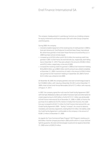 67
Enel Finance international SA




the company, headquartered in Luxembourg, functions as a holding company
for equity investments and financial assets, both with other Group companies
and third parties.


During 2009, the company:
> received complete repayment of the revolving lines of credit granted in 2008 to
  Enel Latin America LLC, Enel productie Srl and Enel Green power international
  Bv, while those granted in Enel Green power Romania Srl and Enel Rus LLC in
  2008 have been almost entirely repaid;
> increased up to €270.0 million and €145.0 million the revolving credit lines,
  granted in 2007, to Enel France SA and Enel Erelis Sas, respectively, both falling
  due on December 31, 2010. they were utilized in the amounts of €248.2 million
  and €70.2 million, respectively, at the end of 2009;
> increased the revolving credit line granted in 2008 to Enel investment Holding
  Bv by €60.0 million up to €88.0 million and this amount was utilized completely
  at December 31, 2009. A second line of credit in the amount of €56.0 million
  was granted to Enel investment Holding on September 28, 2009 of which
  €23.5 million was utilized at end-2009.


on november 30, 2009, the company granted a new loan to Enel Energy Europe SL
for €10,000.0 million, with maturity at november 30, 2012, and on December 17,
2009, a loan to Enel unión Fenosa Renovables SA for €17.5 million, with maturity
at August, 31, 2013.


in 2007, the company signed the multi-tranche Credit Facility Agreement 2007
with Enel SpA, Mediobanca (Banca di Credito Finanziario SpA) and other banks for
a total original amount of €35 billion, of which €7,513.1 million was attributable
to Enel Finance international SA at December 31, 2008. in 2009, to finance the
purchase of an additional 25.01% interest in Endesa from Acciona, the credit
line was increased to €3,021.5 million for Enel Finance international SA’s use
(Credit Facility Agreement 2009 – “facility C increase”). As a result of advance,
mandatory and voluntary repayments, totaling €6,673.4 million, the liability under
the Credit Facility Agreement is attributable to the company in the amount of
€3,861.2 million at December 31, 2009.


As regards the “Euro Commercial paper program” (ECp program), totaling up to
€4.0 billion, that the company launched in 2005 and for which it is issuer and Enel
SpA the guarantor, the total commercial paper issued and not repaid at December
31, 2009 came to €3,852.9 million.
 