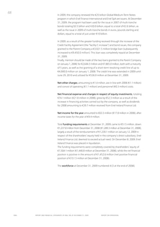 68
                                      in 2009, the company renewed the €25 billion Global Medium-term notes
                                      program in which Enel Finance international and Enel SpA are issuers. At December
                                      31, 2009, the program had been used for the issue in 2007 of multi-tranche
                                      bonds totaling $3.5 billion and ¥20.0 billion, equal to a total of €2.6 billion, as
                                      well as the issue in 2009 of multi-tranche bonds in euros, pounds sterling and
                                      dollars, equal to a total of just under €10 billion.


                                      in 2009, as a result of the greater funding received through the increase of the
                                      Credit Facility Agreement (the “facility C increase”) and bond issues, the company
                                      granted to the parent Company a €3,021.5 million bridge loan (subsequently
                                      increased to €9,450.0 million). this loan was completely repaid at December
                                      31, 2009.
                                      Finally, mention should be made of the two loans granted to the parent Company
                                      on January 1, 2008, for €2,644.3 million and €7,865.0 million, both with a maturity
                                      of 5 years, as well as the granting of a short-term revolving credit line of up to
                                      €4,000.0 million on January 1, 2008. the credit line was extended in 2009 until
                                      June 29, 2010 and utilized for €536.0 million at December 31, 2009.


                                      Net other charges, amounting to €1.4 million, are in line with 2008 (€1.1 million)
                                      and consist of operating (€1.1 million) and personnel (€0.3 million) costs.


                                      Net financial expense and charges in respect of equity investments, totaling
                                      €74.1 million (€21.8 million in 2008), grew by €52.3 million as a result of the
                                      increase in financing activities carried out by the company, as well as dividends
                                      for 2008 amounting to €39.7 million received from Enel ireland Finance Ltd.


                                      Net income for the year amounted to €63.3 million (€17.8 million in 2008), after
                                      income taxes for the year of €9.4 million.


                                      total funding requirements at December 31, 2009, came to €51.5 million, down
                                      €1,237.8 million from December 31, 2008 (€1,289.3 million at December 31, 2008),
                                      largely a result of the reimbursement of €1,230.1 million on January 12, 2009 in
                                      respect of the shareholders’ equity held in the company’s direct subsidiary, Enel
                                      ireland Finance Ltd, deemed to exceed actual need. on December 8, 2009, Enel
                                      ireland Finance was placed in liquidation.
                                      the funding requirements were completely covered by shareholders’ equity of
                                      €1,504.1 million (€1,440.8 million at December 31, 2008), while the net financial
                                      position is positive in the amount of €1,452.6 million (net positive financial
                                      position of €151.5 million at December 31, 2008).


                                      the workforce at December 31, 2009 numbered 4 (3 at the end of 2008).




     ENEL   REpoRt ANd FINANcIAL StAtEmENtS oF ENEL SpA At dEcEmBER 31, 2009       REpoRt oN opERAtIoNS
 