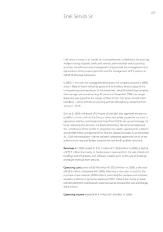 69
Enel Servizi Srl




Enel Servizi’s mission is to handle, on a comprehensive, unified basis, the sourcing
and purchasing of goods, works and services, administrative and accounting
activities, the administrative management of personnel, the management and
optimization of the property portfolio and the management of iCt systems on
behalf of all Group companies.


in 2009, in line with the strategy described above, the company acquired a 100%
stake in Sfera Srl from Enel SpA at a price of €10.4 million, which is equal to the
corresponding carrying amount of the investment. Sfera Srl is the Group company
that manages personnel training. At the end of november 2009, the merger
document was signed for the merger of Sfera Srl into Enel Servizi Srl with effect
from May 1, 2010, with the accounting and tax effects being retroactive from
January 1, 2010.


on July 9, 2009, the Board of Directors of Enel SpA also approved the plan to
establish a fund to which the Group’s italian real estate properties not used in
operations shall be contributed and hired Fimit SGR to set up and manage the
fund. Following this decision, the Board of Directors of Enel Servizi approved
the contribution of the fund of its properties not used in operations for a total of
about €180 million and granted Fimit SGR the related mandate. As at December
31, 2009, the transaction had not yet been completed, given that not all of the
authorizations required by law to create the new fund had been obtained.


Revenues for 2009 totaled €1,031.1 million (€1,106.8 million in 2008), a decline
of €75.7 million due mainly to the decrease in revenues from the sale of land and
buildings and of hardware and software, smaller gains on the sale of buildings
and lower revenues from services.


Operating costs came to €997.0 million (€1,055.0 million in 2008), a decrease
of €58.0 million. Compared with 2008, there was a reduction in costs for the
purchase of raw materials (€30.9 million), particularly for hardware and software,
as well as a decline in personnel expenses (€20.1 million) due mainly to lower
costs for retirement incentives and lower accruals to provisions for risks and charges
(€8.9 million).


Operating income totaled €34.1 million (€51.8 million in 2008).
 