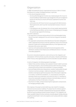 74
                                      organization
                                      in 2009, Enel altered the Group’s organizational structure in order to increase
                                      the efficacy of a number of strategic processes; in particular:
                                      > in the area of corporate functions:
                                         – the Group Risk Management function was created and given the mission to
                                             ensure the effective implementation and management of the risk management
                                             process for the Group as concerns all financial, operational, business and
                                             other risks;
                                         – at the same time, the Finance function was grouped with Administration,
                                             planning & Control, which was then renamed Administration, Finance &
                                             Control;
                                         – in the operations area, the upstream Gas unit was created, reporting directly
                                             to the Chief Executive officer, with the mission of developing and managing
                                             the upstream gas segment for the Group.
                                      Also within operations:
                                      > the organization, processes and procedures for the new Renewable Energy
                                         Division have been redesigned in line with the Enel integration Handbook
                                         of 2008;
                                      > the organization and processes of the Sales Division have been redesigned in
                                         order to separate the processes of the free market from those of the enhanced
                                         protection market and to achieve greater efficiency in the organization and
                                         processes of the various sales chains;
                                      > work has continued towards achieving the functional separation of the
                                         distribution activities of the infrastructure and networks Division in line with
                                         unbundling regulations.


                                      As concerns international operations, work continues on the integration and
                                      rationalization of the businesses acquired, particularly in Slovakia and Romania,
                                      while in Russia a new organizational structure for Enel oGK-5 has been defined.


                                      in terms of integration, the following projects have begun:
                                      > Global in Enel, aimed at creating a new corporate intranet in order to promote
                                         the sharing of projects, culture and best practices within the Group, thereby
                                         enhancing the sense of team and involvement in company strategies;
                                      > Enel and Endesa performance improvement, aimed at creating value through
                                         initiatives to achieve synergies, implementing programs of operational
                                         excellence and aligning significant processes. one of the project’s objectives
                                         is to create a “coordination handbook”, i.e. a set of policies covering the
                                         processes of planning, coordination and control for which it is necessary to
                                         ensure the coordinated management between Enel and Endesa in terms of
                                         authorizations, the flow of information, timing, etc.;
                                      > nine points for Safety, aimed at improving the organization and processes
                                         for managing workplace safety.


                                      Also ongoing is the project aimed at defining a new model for managing
                                      enterprise business process modeling. this project has the ambitious goal of
                                      integrating the various methods of representing the Enel processes adopted
                                      by the line area, by auditing, by administration and by iCt. this integration will
                                      make it possible to keep the various methods constantly aligned, thereby achieving
                                      a significant benefit both in terms of compliance and in process definition, analysis
                                      and updating.


     ENEL   REpoRt ANd FINANcIAL StAtEmENtS oF ENEL SpA At dEcEmBER 31, 2009      REpoRt oN opERAtIoNS
 