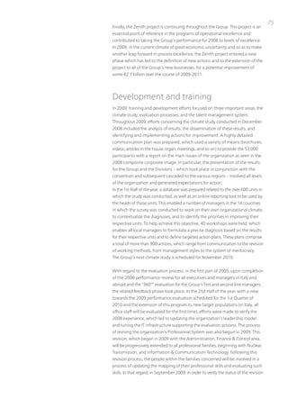 75
Finally, the Zenith project is continuing throughout the Group. this project is an
essential point of reference in the programs of operational excellence and
contributed to taking the Group’s performance for 2008 to levels of excellence.
in 2009, in the current climate of great economic uncertainty and so as to make
another leap forward in process excellence, the Zenith project entered a new
phase which has led to the definition of new actions and to the extension of the
project to all of the Group’s new businesses, for a potential improvement of
some €2.7 billion over the course of 2009-2011.




Development and training
in 2009, training and development efforts focused on three important areas: the
climate study; evaluation processes; and the talent management system.
throughout 2009, efforts concerning the climate study conducted in December
2008 included the analysis of results, the dissemination of these results, and
identifying and implementing actions for improvement. A highly detailed
communication plan was prepared, which used a variety of means (brochures,
videos, articles in the house organ, meetings, and so on) to provide the 53,000
participants with a report on the main issues of the organization as seen in the
2008 composite corporate image. in particular, the presentation of the results
for the Group and the Divisions – which took place in conjunction with the
convention and subsequent cascaded to the various regions – involved all levels
of the organization and generated expectations for action.
in the 1st Half of the year, a database was prepared related to the over 600 units in
which the study was conducted, as well as an online reporting tool to be used by
the heads of those units. this enabled a number of managers in the 14 countries
in which the survey was conducted to work on their own organizational climate,
to contextualize the diagnoses, and to identify the priorities in improving their
respective units. to help achieve this objective, 40 workshops were held, which
enables all local managers to formulate a precise diagnosis based on the results
for their respective units and to define targeted action plans. these plans comprise
a total of more than 900 actions, which range from communication to the revision
of working methods, from management styles to the system of meritocracy.
the Group’s next climate study is scheduled for november 2010.


With regard to the evaluation process, in the first part of 2009, upon completion
of the 2008 performance review for all executives and managers in italy and
abroad and the “360°” evaluation for the Group’s first and second-line managers,
the related feedback phase took place. in the 2nd Half of the year, with a view
towards the 2009 performance evaluation scheduled for the 1st Quarter of
2010 and the extension of this program to new target populations (in italy, all
office staff will be evaluated for the first time), efforts were made to verify the
2008 experience, which led to updating the organization’s leadership model
and tuning the it infrastructure supporting the evaluation process. the process
of revising the organization’s professional System was also begun in 2009. this
revision, which began in 2009 with the Administration, Finance & Control area,
will be progressively extended to all professional families, beginning with nuclear,
transmission, and information & Communication technology. Following this
revision process, the people within the families concerned will be involved in a
process of updating the mapping of their professional skills and evaluating such
skills. in that regard, in September 2009, in order to verify the status of the revision
 