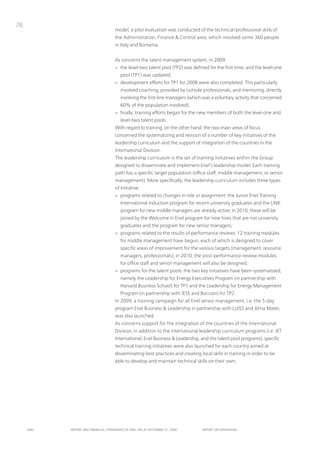 76
                                      model, a pilot evaluation was conducted of the technical/professional skills of
                                      the Administration, Finance & Control area, which involved some 360 people
                                      in italy and Romania.


                                      As concerns the talent management system, in 2009:
                                      > the level-two talent pool (tp2) was defined for the first time, and the level-one
                                         pool (tp1) was updated;
                                      > development efforts for tp1 for 2008 were also completed. this particularly
                                         involved coaching, provided by outside professionals, and mentoring, directly
                                         involving the first-line managers (which was a voluntary activity that concerned
                                         60% of the population involved);
                                      > finally, training efforts began for the new members of both the level-one and
                                         level-two talent pools.
                                      With regard to training, on the other hand, the two main areas of focus
                                      concerned the systematizing and revision of a number of key initiatives of the
                                      leadership curriculum and the support of integration of the countries in the
                                      international Division.
                                      the leadership curriculum is the set of training initiatives within the Group
                                      designed to disseminate and implement Enel’s leadership model. Each training
                                      path has a specific target population (office staff, middle management, or senior
                                      management). More specifically, the leadership curriculum includes three types
                                      of initiative:
                                      > programs related to changes in role or assignment: the Junior Enel training
                                         international induction program for recent university graduates and the LinK
                                         program for new middle managers are already active; in 2010, these will be
                                         joined by the Welcome in Enel program for new hires that are not university
                                         graduates and the program for new senior managers;
                                      > programs related to the results of performance reviews: 12 training modules
                                         for middle management have begun, each of which is designed to cover
                                         specific areas of improvement for the various targets (management, resource
                                         managers, professionals); in 2010, the post-performance-review modules
                                         for office staff and senior management will also be designed;
                                      > programs for the talent pools: the two key initiatives have been systematized,
                                         namely the Leadership for Energy Executives program (in partnership with
                                         Harvard Business School) for tp1 and the Leadership for Energy Management
                                         program (in partnership with iESE and Bocconi) for tp2.
                                      in 2009, a training campaign for all Enel senior management, i.e. the 5-day
                                      program Enel Business & Leadership in partnership with LuiSS and Alma Mater,
                                      was also launched.
                                      As concerns support for the integration of the countries of the international
                                      Division, in addition to the international leadership curriculum programs (i.e. JEt
                                      international, Enel Business & Leadership, and the talent pool programs), specific
                                      technical training initiatives were also launched for each country aimed at
                                      disseminating best practices and creating local skills in training in order to be
                                      able to develop and maintain technical skills on their own.




     ENEL   REpoRt ANd FINANcIAL StAtEmENtS oF ENEL SpA At dEcEmBER 31, 2009      REpoRt oN opERAtIoNS
 