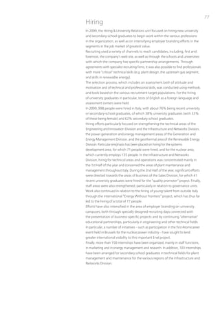 77
Hiring
in 2009, the Hiring & university Relations unit focused on hiring new university
and secondary-school graduates to begin work within the various professions
in the organization, as well as on intensifying employer branding efforts in the
segments in the job market of greatest value.
Recruiting used a variety of channels to reach candidates, including, first and
foremost, the company’s web site, as well as through the schools and universities
with which the company has specific partnership arrangements. through
agreements with specialist recruiting firms, it was also possible to find professionals
with more “critical” technical skills (e.g. plant design, the upstream gas segment,
and skills in renewable energy).
the selection process, which includes an assessment both of attitude and
motivation and of technical and professional skills, was conducted using methods
and tools based on the various recruitment target populations. For the hiring
of university graduates in particular, tests of English as a foreign language and
assessment centers were held.
in 2009, 998 people were hired in italy, with about 76% being recent university
or secondary-school graduates, of which 38% university graduates (with 33%
of these being female) and 62% secondary-school graduates.
Hiring efforts particularly focused on strengthening the technical areas of the
Engineering and innovation Division and the infrastructure and networks Division,
the power generation and energy management areas of the Generation and
Energy Management Division, and the geothermal area of the Renewable Energy
Division. particular emphasis has been placed on hiring for the systems
development area, for which 71 people were hired, and for the nuclear area,
which currently employs 135 people. in the infrastructure and networks
Division, hiring for technical areas and operations was concentrated mainly in
the 1st Half of the year and concerned the areas of plant maintenance and
management throughout italy. During the 2nd Half of the year, significant efforts
were directed towards the areas of business of the Sales Division, for which 41
recent university graduates were hired for the “quality promoter” project. Finally,
staff areas were also strengthened, particularly in relation to governance units.
Work also continued in relation to the hiring of young talent from outside italy
through the international “Energy Without Frontiers” project, which has thus far
led to the hiring of a total of 77 people.
Efforts have also intensified in the area of employer branding on university
campuses, both through specially designed recruiting days connected with
the presentation of business-specific projects and by continuing “alternative”
educational partnerships, particularly in engineering and other technical fields.
in particular, a number of initiatives – such as participation in the first Atomicareer
event held in Brussels for the nuclear power industry – have sought to lend
greater international visibility to this important Enel project.
Finally, more than 150 internships have been organized, mainly in staff functions,
in marketing and in energy management and research. in addition, 103 internships
have been arranged for secondary school graduates in technical fields for plant
management and maintenance for the various regions of the infrastructure and
networks Division.
 
