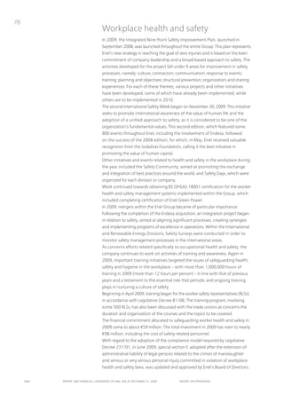 78
                                      Workplace health and safety
                                      in 2009, the integrated nine point Safety improvement plan, launched in
                                      September 2008, was launched throughout the entire Group. this plan represents
                                      Enel’s new strategy in reaching the goal of zero injuries and is based on the keen
                                      commitment of company leadership and a broad-based approach to safety. the
                                      activities developed for the project fall under 9 areas for improvement in safety
                                      processes, namely: culture; contractors; communication; response to events;
                                      training; planning and objectives; structural prevention; organization; and sharing
                                      experiences. For each of these themes, various projects and other initiatives
                                      have been developed, some of which have already been implemented, while
                                      others are to be implemented in 2010.
                                      the second international Safety Week began on november 30, 2009. this initiative
                                      seeks to promote international awareness of the value of human life and the
                                      adoption of a unified approach to safety, as it is considered to be one of the
                                      organization’s fundamental values. this second edition, which featured some
                                      800 events throughout Enel, including the involvement of Endesa, followed
                                      on the success of the 2008 edition, for which, in May, Enel received valuable
                                      recognition from the Sodalitas Foundation, calling it the best initiative in
                                      promoting the value of human capital.
                                      other initiatives and events related to health and safety in the workplace during
                                      the year included the Safety Community, aimed at promoting the exchange
                                      and integration of best practices around the world, and Safety Days, which were
                                      organized for each division or company.
                                      Work continued towards obtaining BS oHSAS 18001 certification for the worker
                                      health and safety management systems implemented within the Group, which
                                      included completing certification of Enel Green power.
                                      in 2009, mergers within the Enel Group became of particular importance.
                                      Following the completion of the Endesa acquisition, an integration project began
                                      in relation to safety, aimed at aligning significant processes, creating synergies
                                      and implementing programs of excellence in operations. Within the international
                                      and Renewable Energy Divisions, Safety Surveys were conducted in order to
                                      monitor safety management processes in the international areas.
                                      As concerns efforts related specifically to occupational health and safety, the
                                      company continues to work on activities of training and awareness. Again in
                                      2009, important training initiatives targeted the issues of safeguarding health,
                                      safety and hygiene in the workplace – with more than 1,000,000 hours of
                                      training in 2009 (more than 12 hours per person) – in line with that of previous
                                      years and a testament to the essential role that periodic and ongoing training
                                      plays in nurturing a culture of safety.
                                      Beginning in April 2009, training began for the worker safety representatives (RLSs),
                                      in accordance with Legislative Decree 81/08. the training program, involving
                                      some 500 RLSs, has also been discussed with the trade unions as concerns the
                                      duration and organization of the courses and the topics to be covered.
                                      the financial commitment allocated to safeguarding worker health and safety in
                                      2009 came to about €59 million. the total investment in 2009 has risen to nearly
                                      €98 million, including the cost of safety-related personnel.
                                      With regard to the adoption of the compliance model required by Legislative
                                      Decree 231/01, in June 2009, special section F, adopted after the extension of
                                      administrative liability of legal persons related to the crimes of manslaughter
                                      and serious or very serious personal injury committed in violation of workplace
                                      health and safety laws, was updated and approved by Enel’s Board of Directors.


     ENEL   REpoRt ANd FINANcIAL StAtEmENtS oF ENEL SpA At dEcEmBER 31, 2009      REpoRt oN opERAtIoNS
 