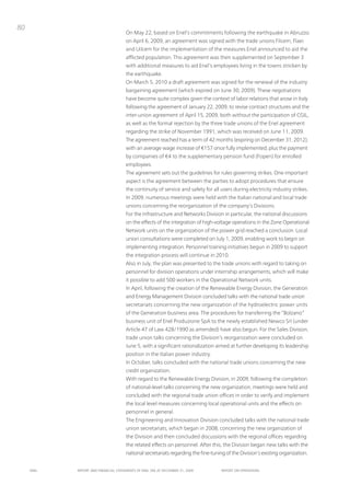 80
                                      on May 22, based on Enel’s commitments following the earthquake in Abruzzo
                                      on April 6, 2009, an agreement was signed with the trade unions Filcem, Flaei
                                      and uilcem for the implementation of the measures Enel announced to aid the
                                      afflicted population. this agreement was then supplemented on September 3
                                      with additional measures to aid Enel’s employees living in the towns stricken by
                                      the earthquake.
                                      on March 5, 2010 a draft agreement was signed for the renewal of the industry
                                      bargaining agreement (which expired on June 30, 2009). these negotiations
                                      have become quite complex given the context of labor relations that arose in italy
                                      following the agreement of January 22, 2009, to revise contract structures and the
                                      inter-union agreement of April 15, 2009, both without the participation of CGiL,
                                      as well as the formal rejection by the three trade unions of the Enel agreement
                                      regarding the strike of november 1991, which was received on June 11, 2009.
                                      the agreement reached has a term of 42 months (expiring on December 31, 2012),
                                      with an average wage increase of €157 once fully implemented, plus the payment
                                      by companies of €4 to the supplementary pension fund (Fopen) for enrolled
                                      employees.
                                      the agreement sets out the guidelines for rules governing strikes. one important
                                      aspect is the agreement between the parties to adopt procedures that ensure
                                      the continuity of service and safety for all users during electricity industry strikes.
                                      in 2009, numerous meetings were held with the italian national and local trade
                                      unions concerning the reorganization of the company’s Divisions.
                                      For the infrastructure and networks Division in particular, the national discussions
                                      on the effects of the integration of high-voltage operations in the Zone operational
                                      network units on the organization of the power grid reached a conclusion. Local
                                      union consultations were completed on July 1, 2009, enabling work to begin on
                                      implementing integration. personnel training initiatives begun in 2009 to support
                                      the integration process will continue in 2010.
                                      Also in July, the plan was presented to the trade unions with regard to taking on
                                      personnel for division operations under internship arrangements, which will make
                                      it possible to add 500 workers in the operational network units.
                                      in April, following the creation of the Renewable Energy Division, the Generation
                                      and Energy Management Division concluded talks with the national trade union
                                      secretariats concerning the new organization of the hydroelectric power units
                                      of the Generation business area. the procedures for transferring the “Bolzano”
                                      business unit of Enel produzione SpA to the newly established newco Srl (under
                                      Article 47 of Law 428/1990 as amended) have also begun. For the Sales Division,
                                      trade union talks concerning the Division’s reorganization were concluded on
                                      June 5, with a significant rationalization aimed at further developing its leadership
                                      position in the italian power industry.
                                      in october, talks concluded with the national trade unions concerning the new
                                      credit organization.
                                      With regard to the Renewable Energy Division, in 2009, following the completion
                                      of national-level talks concerning the new organization, meetings were held and
                                      concluded with the regional trade union offices in order to verify and implement
                                      the local level measures concerning local operational units and the effects on
                                      personnel in general.
                                      the Engineering and innovation Division concluded talks with the national trade
                                      union secretariats, which began in 2008, concerning the new organization of
                                      the Division and then concluded discussions with the regional offices regarding
                                      the related effects on personnel. After this, the Division began new talks with the
                                      national secretariats regarding the fine-tuning of the Division’s existing organization.


     ENEL   REpoRt ANd FINANcIAL StAtEmENtS oF ENEL SpA At dEcEmBER 31, 2009        REpoRt oN opERAtIoNS
 