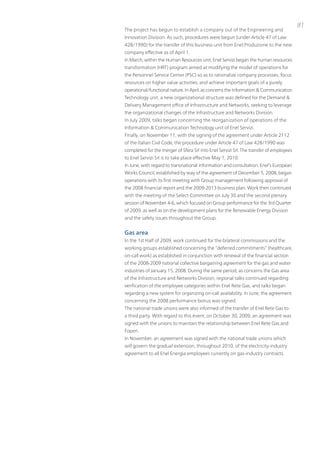 81
the project has begun to establish a company out of the Engineering and
innovation Division. As such, procedures were begun (under Article 47 of Law
428/1990) for the transfer of this business unit from Enel produzione to the new
company effective as of April 1.
in March, within the Human Resources unit, Enel Servizi began the human resources
transformation (HRt) program aimed at modifying the model of operations for
the personnel Service Center (pSC) so as to rationalize company processes, focus
resources on higher value activities, and achieve important goals of a purely
operational/functional nature. in April, as concerns the information & Communication
technology unit, a new organizational structure was defined for the Demand &
Delivery Management office of infrastructure and networks, seeking to leverage
the organizational changes of the infrastructure and networks Division.
in July 2009, talks began concerning the reorganization of operations of the
information & Communication technology unit of Enel Servizi.
Finally, on november 11, with the signing of the agreement under Article 2112
of the italian Civil Code, the procedure under Article 47 of Law 428/1990 was
completed for the merger of Sfera Srl into Enel Servizi Srl. the transfer of employees
to Enel Servizi Srl is to take place effective May 1, 2010.
in June, with regard to transnational information and consultation, Enel’s European
Works Council, established by way of the agreement of December 5, 2008, began
operations with its first meeting with Group management following approval of
the 2008 financial report and the 2009-2013 business plan. Work then continued
with the meeting of the Select Committee on July 30 and the second plenary
session of november 4-6, which focused on Group performance for the 3rd Quarter
of 2009, as well as on the development plans for the Renewable Energy Division
and the safety issues throughout the Group.


Gas area
in the 1st Half of 2009, work continued for the bilateral commissions and the
working groups established concerning the “deferred commitments” (healthcare,
on-call work) as established in conjunction with renewal of the financial section
of the 2008-2009 national collective bargaining agreement for the gas and water
industries of January 15, 2008. During the same period, as concerns the Gas area
of the infrastructure and networks Division, regional talks continued regarding
verification of the employee categories within Enel Rete Gas, and talks began
regarding a new system for organizing on-call availability. in June, the agreement
concerning the 2008 performance bonus was signed.
the national trade unions were also informed of the transfer of Enel Rete Gas to
a third party. With regard to this event, on october 30, 2009, an agreement was
signed with the unions to maintain the relationship between Enel Rete Gas and
Fopen.
in november, an agreement was signed with the national trade unions which
will govern the gradual extension, throughout 2010, of the electricity-industry
agreement to all Enel Energia employees currently on gas-industry contracts.
 