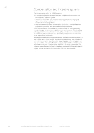82
                                      Compensation and incentive systems
                                      the compensation policy for 2009 focused on:
                                      > a stronger integration between MBo and compensation processes and
                                          the company’s appraisal system;
                                      > an increase in variable remuneration linked to performance in projects
                                          of importance to the company;
                                      > selective measures on fixed remuneration, confirming a merit policy aimed
                                          at fostering high-value skills within each professional family.
                                      Short-term incentives continued to be based primarily on management by
                                      objectives (MBo), involving about 98% of upper management and about 21%
                                      of middle management, as well as a specially designed system of incentives
                                      for all sales-related employees.
                                      With regard to medium to long-term incentives, the 2009 Long-term incentive (Lti)
                                      plan targets about 400 managers of companies of the Group and uses EBitDA
                                      and earnings per share as targets (as in 2007 and 2008, again in 2009, in line
                                      with the provisions of the unbundling resolution, 86 senior managers of the
                                      infrastructure and networks Division have been assigned an Lti plan with specific
                                      targets, such as EBitDA for the Division and cash cost per customer).




     ENEL   REpoRt ANd FINANcIAL StAtEmENtS oF ENEL SpA At dEcEmBER 31, 2009       REpoRt oN opERAtIoNS
 