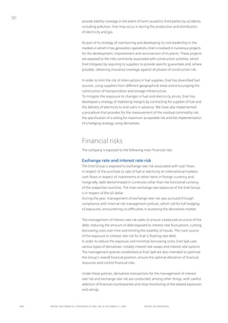 90
                                      provide liability coverage in the event of harm caused to third parties by accidents,
                                      including pollution, that may occur in during the production and distribution
                                      of electricity and gas.


                                      As part of its strategy of maintaining and developing its cost leadership in the
                                      markets in which it has generation operations, Enel is involved in numerous projects
                                      for the development, improvement and reconversion of its plants. these projects
                                      are exposed to the risks commonly associated with construction activities, which
                                      Enel mitigates by requiring its suppliers to provide specific guarantees and, where
                                      possible, obtaining insurance coverage against all phases of construction risk.


                                      in order to limit the risk of interruptions in fuel supplies, Enel has diversified fuel
                                      sources, using suppliers from different geographical areas and encouraging the
                                      construction of transportation and storage infrastructure.
                                      to mitigate the exposure to changes in fuel and electricity prices, Enel has
                                      developed a strategy of stabilizing margins by contracting for supplies of fuel and
                                      the delivery of electricity to end users in advance. We have also implemented
                                      a procedure that provides for the measurement of the residual commodity risk,
                                      the specification of a ceiling for maximum acceptable risk and the implementation
                                      of a hedging strategy using derivatives.




                                      Financial risks
                                      the company is exposed to the following main financial risks.


                                      Exchange rate and interest rate risk
                                      the Enel Group is exposed to exchange rate risk associated with cash flows
                                      in respect of the purchase or sale of fuel or electricity on international markets,
                                      cash flows in respect of investments or other items in foreign currency and,
                                      marginally, debt denominated in currencies other than the functional currency
                                      of the respective countries. the main exchange rate exposure of the Enel Group
                                      is in respect of the uS dollar.
                                      During the year, management of exchange rate risk was pursued through
                                      compliance with internal risk management policies, which call for full hedging
                                      of exposures, encountering no difficulties in accessing the derivatives market.


                                      the management of interest rate risk seeks to ensure a balanced structure of the
                                      debt, reducing the amount of debt exposed to interest rate fluctuations, curbing
                                      borrowing costs over time and limiting the volatility of results. the main source
                                      of the exposure to interest rate risk for Enel is floating-rate debt.
                                      in order to reduce the exposure and minimize borrowing costs, Enel SpA uses
                                      various types of derivatives, notably interest rate swaps and interest rate options.
                                      the management policies established at Enel SpA are also intended to optimize
                                      the Group’s overall financial position, ensure the optimal allocation of financial
                                      resources and control financial risks.


                                      under these policies, derivatives transactions for the management of interest
                                      rate risk and exchange rate risk are conducted, among other things, with careful
                                      selection of financial counterparties and close monitoring of the related exposures
                                      and ratings.



     ENEL   REpoRt ANd FINANcIAL StAtEmENtS oF ENEL SpA At dEcEmBER 31, 2009        REpoRt oN opERAtIoNS
 
