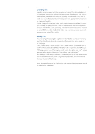 91
Liquidity risk
Liquidity risk is managed (with the exception of Endesa SA and its subsidiaries)
by the Group treasury unit at Enel SpA (and through the subsidiary Enel Finance
international), which ensures adequate coverage of cash needs (using lines of
credit and issues of bonds and commercial paper) and appropriate management
of any excess liquidity.
During the year, Enel’s access to the credit market was confirmed and it carried
out a number of operations with a view to strengthening the Group’s financial
structure even further. More specifically, in June Enel carried out a capital increase
of some €8 billion and in the 2nd Half of the year it carried out bond issues with
a total nominal value of €10 billion.


Rating risk
the possibility of accessing the capital market and other sources of financing,
and the related costs, depend, among other factors, on the rating assigned
to the Group.
Enel’s current rating is equal to: (i) “A-” with a stable outlook (Standard & poor’s);
(ii) “A-” with a stable outlook (Fitch); and (iii) “A2” with a negative outlook (Moody’s).
All the agencies removed the negative credit watch during the year. Enel’s ratings
are reported in detail in the section “Enel and the financial markets”.
Any reduction in the rating could make it more difficult to access the capital market
and increase finance costs, with a negative impact on the performance and
financial situation of the Group.


More detailed information on the financial risks of Enel SpA is provided in note 4
to the financial statements.
 