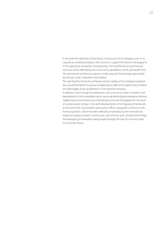 93




in line with the objectives of the Group in the pursuit of its strategies, Enel, in its
capacity as a holding company, will continue to support the actions and programs
of the operating companies. Consequently, Enel’s performance and financial
structure will be affected by the results of its subsidiaries, which will benefit from
the operational excellence programs under way and the synergies generated
by the ever closer integration with Endesa.
the size that the Group has achieved and the validity of the strategies adopted
lay a sound foundation to pursue its objectives as well to the opportunity to exploit
the advantages of any acceleration in the economic recovery.
in addition, Enel, through its subsidiaries, will continue to invest in research and
development in the renewables sector, pursuing technological excellence without
neglecting environmental issues. Enel will also continue the program for the return
of nuclear power in italy, in line with developments in the regulatory framework.
At the same time, the portfolio optimization efforts, designed to reinforce Enel’s
financial position, which has been affected considerably by the international
expansion policy pursued in recent years, will continue with, among other things,
the leveraging of renewable energy assets through the sale of a minority stake
in Enel Green power.
 