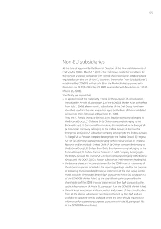 95




non-Eu subsidiaries
At the date of approval by the Board of Directors of the financial statements of
Enel SpA for 2009 – March 17, 2010 – the Enel Group meets the “conditions for
the listing of shares of companies with control of over companies established and
regulated under the law of non-Eu countries” (hereinafter “non-Eu subsidiaries”)
established by ConSoB with Article 36 of the Market Rules (approved with
Resolution no. 16191 of october 29, 2007 as amended with Resolution no. 16530
of June 25, 2008).
Specifically, we report that:
> in application of the materiality criteria for the purposes of consolidation
  introduced in Article 36, paragraph 2, of the ConSoB Market Rules with effect
  from July 1, 2008, eleven non-Eu subsidiaries of the Enel Group have been
  identified to which the rules in question apply on the basis of the consolidated
  accounts of the Enel Group at December 31, 2008.
  they are: 1) Ampla Energia e Servicos SA (a Brazilian company belonging to
  the Endesa Group); 2) Chilectra SA (a Chilean company belonging to the
  Endesa Group); 3) Compania Distribuidora y Comercializadora de Energia SA
  (a Colombian company belonging to the Endesa Group); 4) Companhia
  Energetica do Cearà SA (a Brazilian company belonging to the Endesa Group);
  5) Edegel SA (a peruvian company belonging to the Endesa Group); 6) Emgesa
  SA ESp (a Colombian company belonging to the Endesa Group); 7) Empresa
  nacional de Electricidad - Endesa Chile SA (a Chilean company belonging to
  the Endesa Group); 8) Endesa Brasil SA (a Brazilian company belonging to the
  Endesa Group); 9) Endesa Capital Finance LLC (a uS company belonging to
  the Endesa Group); 10) Enersis SA (a Chilean company belonging to the Endesa
  Group); and 11) oGK-5 oJSC (a Russian subsidiary of Enel investment Holding Bv);
> the balance sheet and income statement for the 2009 financial statements of
  the above companies included in the reporting package used for the purpose
  of preparing the consolidated financial statements of the Enel Group will be
  made available to the public by Enel SpA (pursuant to Article 36, paragraph 1a)
  of the ConSoB Market Rules) by the day following the approval by the
  shareholders of the 2009 financial statements of Enel SpA (pursuant to the
  applicable provisions of Article 77, paragraph 1, of the ConSoB Market Rules);
> the articles of association and composition and powers of the control bodies
  from all the above subsidiaries have been obtained by Enel SpA and are
  available in updated form to ConSoB where the latter should request such
  information for supervisory purposes (pursuant to Article 36, paragraph 1b)
  of the ConSoB Market Rules);
 