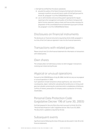 96
                                      > Enel SpA has verified that the above subsidiaries:
                                         (i) provide the auditor of the parent Company Enel SpA with information
                                              necessary to perform annual and interim audits of Enel SpA (pursuant to
                                              Article 36, paragraph 1ci) of the ConSoB Market Rules);
                                         (ii) use an administrative and accounting system appropriate for regular
                                              reporting to the management and auditor of the parent Company Enel
                                              SpA of income statement, balance sheet and financial data necessary for
                                              preparation of the consolidated financial statements (pursuant to Article
                                              36, paragraph 1cii) of the ConSoB Market Rules).




                                      Disclosures on financial instruments
                                      the disclosures on financial instruments required by Article 2428, paragraph 2,
                                      no. 6 bis of the Civil Code are reported in note 4 to the financial statements.




                                      transactions with related parties
                                      please consult note 32 to the financial statements for information on transactions
                                      with related parties.



                                      own shares
                                      the company does not hold treasury shares nor did it engage in transactions
                                      involving own shares during the year.




                                      Atypical or unusual operations
                                      pursuant to the ConSoB notice of July 28, 2006, Enel did not carry out any atypical
                                      or unusual operations in 2009.
                                      Such operations include transactions whose significance, size, nature of the
                                      counterparties, object, method for calculating the transfer price or timing could
                                      give rise to doubts concerning the correctness and/or completeness of disclosure,
                                      conflicts of interest, preservation of company assets or protection of minority
                                      shareholders.




                                      personal Data protection Code
                                      (Legislative Decree 196 of June 30, 2003)
                                      Enel SpA prepared its Security policy Document pursuant to Article 34 of the
                                      “personal Data protection Code” (Legislative Decree 196 of June 30, 2003).
                                      the document is updated as required by the law.




                                      Subsequent events
                                      Significant events following the close of the year are discussed in note 36 to the
                                      financial statements.


     ENEL   REpoRt ANd FINANcIAL StAtEmENtS oF ENEL SpA At dEcEmBER 31, 2009     REpoRt oN opERAtIoNS
 