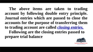 The above items are taken to trading
account by following double entry principle.
Journal entries which are passed to close the
accounts for the purpose of transferring them
to trading account are called closing entries.
Following are the closing entries passed to
prepare trial balance
 