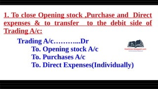 1. To close Opening stock ,Purchase and Direct
expenses & to transfer to the debit side of
Trading A/c:
Trading A/c………...Dr
To. Opening stock A/c
To. Purchases A/c
To. Direct Expenses(Individually)
 