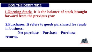I)ON THE DEBIT SIDE
1.Opening Stock: It is the balance of stock brought
forward from the previous year.
2.Purchases: It refers to goods purchased for resale
in business.
Net purchase = Purchase – Purchase
returns.
 