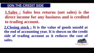 I)ON THE CREDIT SIDE
1.Sales : Sales less returns (net sales) is the
direct income for any business and is credited
to trading account.
2.Closing stock : It is the value of goods unsold at
the end of accounting year. It is shown on the credit
side of trading account as it reduces the cost of
sales.
 