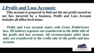 2.Profit and Loss Account:
This account is prepared to find out the net profit earned or
net loss incurred by a business. Profit and Loss Account
includes all office level items.
Profit and Loss account starts with Gross Profit/Gross
loss. All indirect expenses are transferred to the debit side of
the profit and loss account. All revenues/gains other than
sales are transferred to the credit side of the profit and loss
account.
 