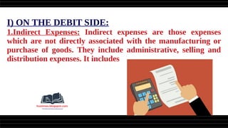 I) ON THE DEBIT SIDE:
1.Indirect Expenses: Indirect expenses are those expenses
which are not directly associated with the manufacturing or
purchase of goods. They include administrative, selling and
distribution expenses. It includes
 