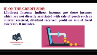 II) ON THE CREDIT SIDE:
1.Indirect Income: Indirect incomes are those incomes
which are not directly associated with sale of goods such as
interest received, dividend received, profit on sale of fixed
assets etc. It includes-
 