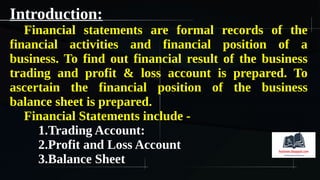 Introduction:
Financial statements are formal records of the
financial activities and financial position of a
business. To find out financial result of the business
trading and profit & loss account is prepared. To
ascertain the financial position of the business
balance sheet is prepared.
Financial Statements include -
1.Trading Account:
2.Profit and Loss Account
3.Balance Sheet
 