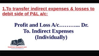 1.To transfer indirect expenses & losses to
debit side of P&L a/c:
Profit and Loss A/c………... Dr.
To. Indirect Expenses
(Individually)
 