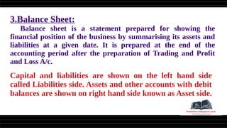 3.Balance Sheet:
Balance sheet is a statement prepared for showing the
financial position of the business by summarising its assets and
liabilities at a given date. It is prepared at the end of the
accounting period after the preparation of Trading and Profit
and Loss A/c.
Capital and liabilities are shown on the left hand side
called Liabilities side. Assets and other accounts with debit
balances are shown on right hand side known as Asset side.
 