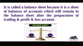 It is called a balance sheet because it is a sheet
of balances of accounts which still remain in
the balance sheet after the preparation of
trading & profit & loss account.
 