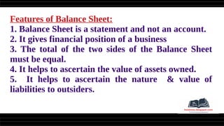 Features of Balance Sheet:
1. Balance Sheet is a statement and not an account.
2. It gives financial position of a business
3. The total of the two sides of the Balance Sheet
must be equal.
4. It helps to ascertain the value of assets owned.
5. It helps to ascertain the nature & value of
liabilities to outsiders.
 