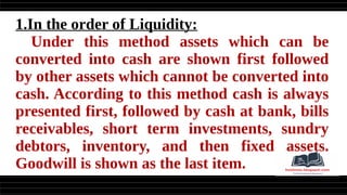 1.In the order of Liquidity:
Under this method assets which can be
converted into cash are shown first followed
by other assets which cannot be converted into
cash. According to this method cash is always
presented first, followed by cash at bank, bills
receivables, short term investments, sundry
debtors, inventory, and then fixed assets.
Goodwill is shown as the last item.
 